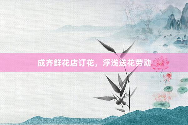 成齐鲜花店订花，浮浅送花劳动