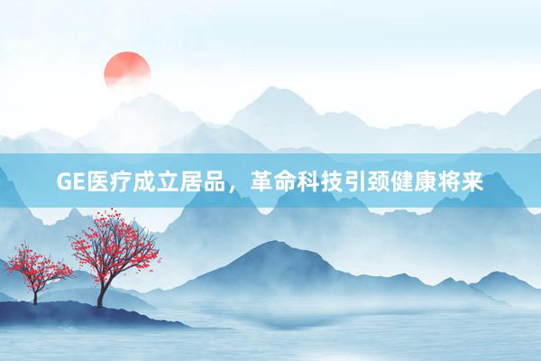 GE医疗成立居品，革命科技引颈健康将来
